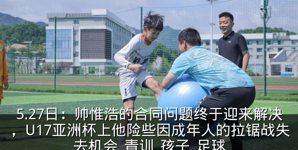 5.27日:帅惟浩的合同问题终于迎来解决,U17亚洲杯上他险些因成年人的拉锯战失去机会_青训_孩子_足球